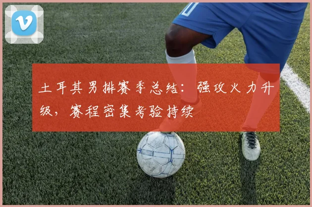 土耳其男排赛季总结：强攻火力升级，赛程密集考验持续