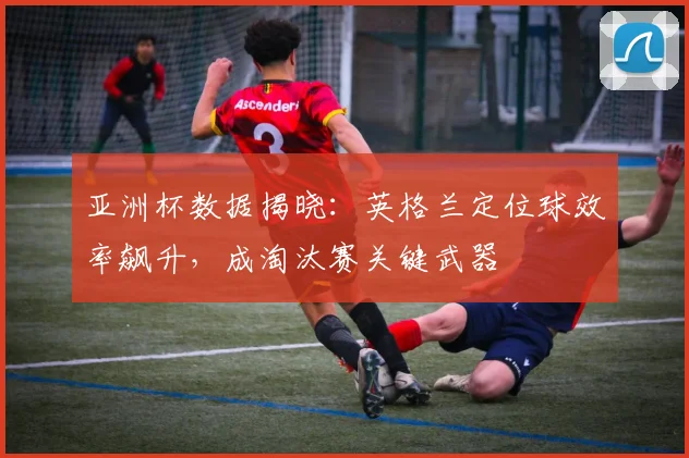 亚洲杯数据揭晓:英格兰定位球效率飙升,成淘汰赛关键武器