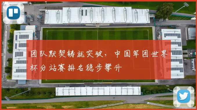 团队默契铸就突破，中国军团世界杯分站赛排名稳步攀升