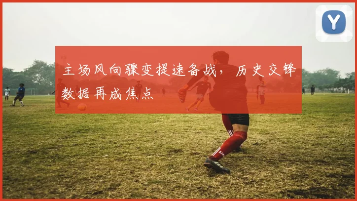 主场风向骤变提速备战，历史交锋数据再成焦点