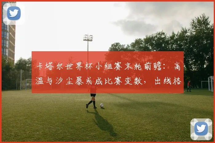 卡塔尔世界杯小组赛末轮前瞻:高温与沙尘暴或成比赛变数,出线格局暗流涌动