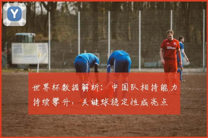 世界杯数据解析：中国队相持能力持续攀升，关键球稳定性成亮点