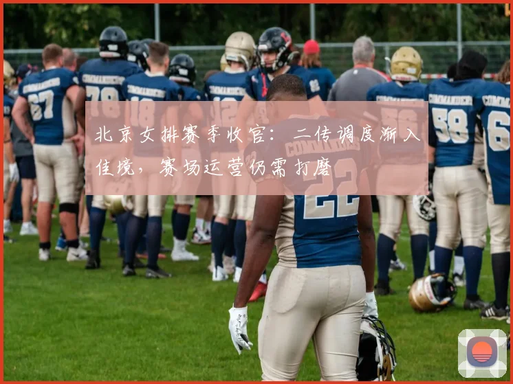 北京女排赛季收官：二传调度渐入佳境，赛场运营仍需打磨