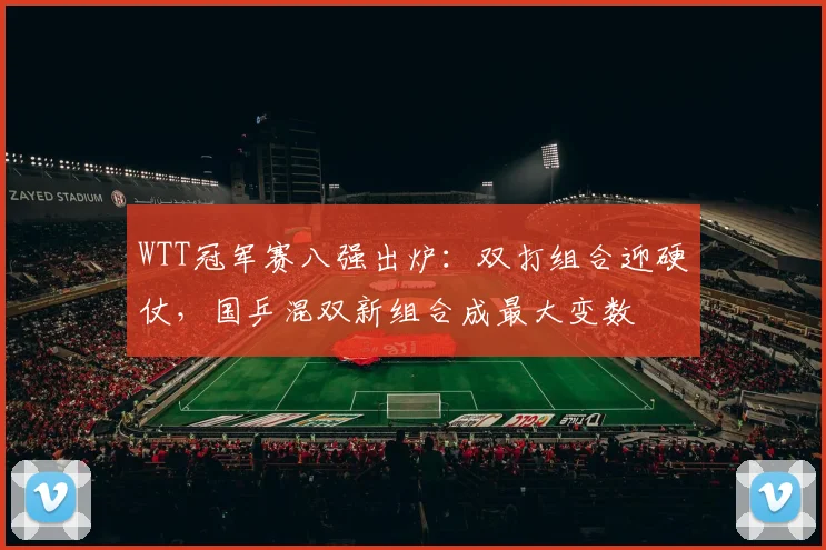 WTT冠军赛八强出炉：双打组合迎硬仗，国乒混双新组合成最大变数