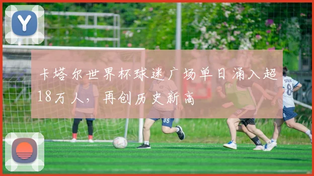 卡塔尔世界杯球迷广场单日涌入超18万人,再创历史新高