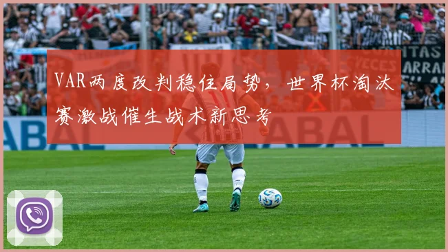 VAR两度改判稳住局势,世界杯淘汰赛激战催生战术新思考