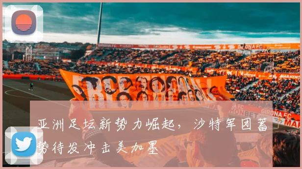 亚洲足坛新势力崛起,沙特军团蓄势待发冲击美加墨