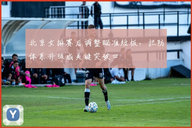 北京女排赛后调整瞄准短板,拦防体系升级成关键突破口