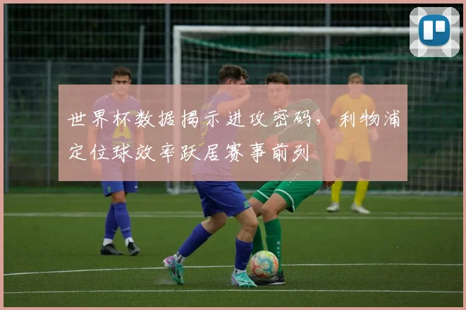 世界杯数据揭示进攻密码,利物浦定位球效率跃居赛事前列