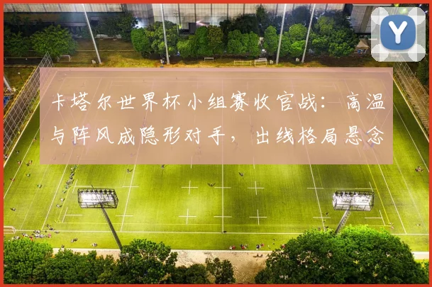 卡塔尔世界杯小组赛收官战：高温与阵风成隐形对手，出线格局悬念丛生