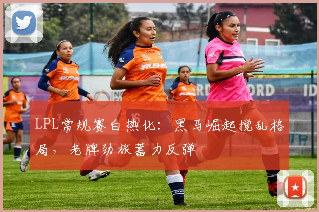 LPL常规赛白热化:黑马崛起搅乱格局,老牌劲旅蓄力反弹