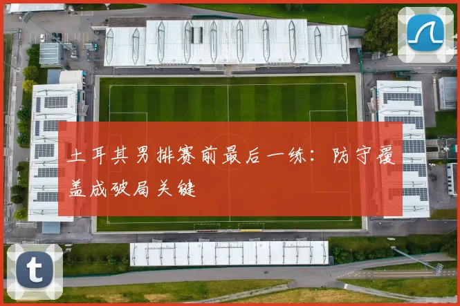 土耳其男排赛前最后一练:防守覆盖成破局关键