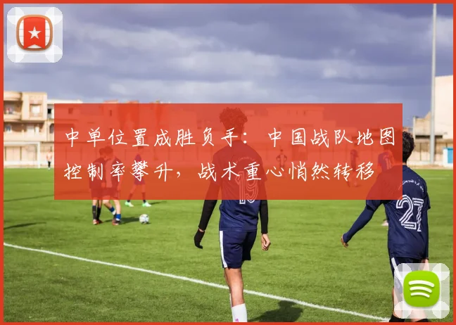 中单位置成胜负手:中国战队地图控制率攀升,战术重心悄然转移