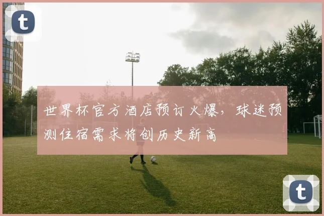 世界杯官方酒店预订火爆，球迷预测住宿需求将创历史新高