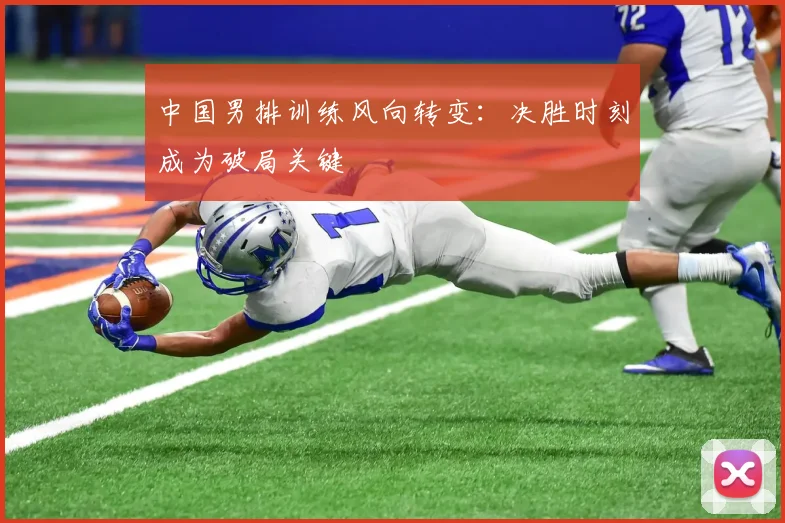 中国男排训练风向转变:决胜时刻成为破局关键