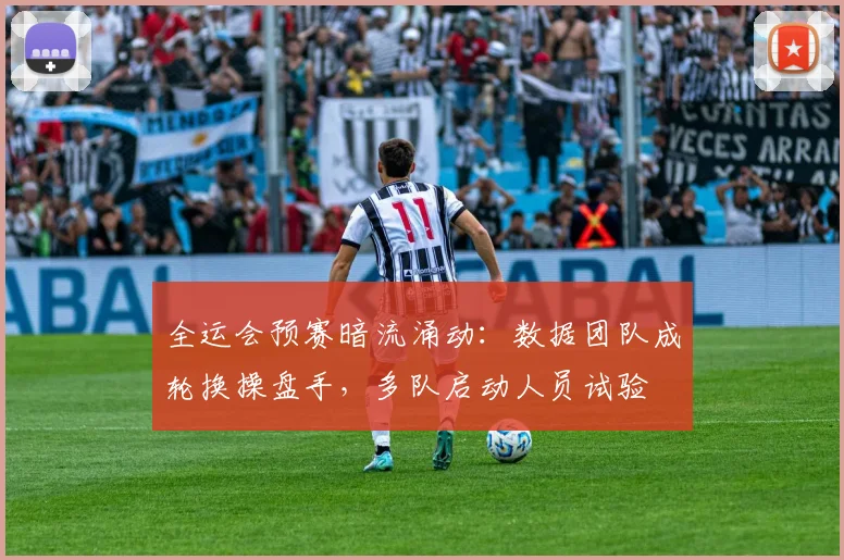 全运会预赛暗流涌动：数据团队成轮换操盘手，多队启动人员试验
