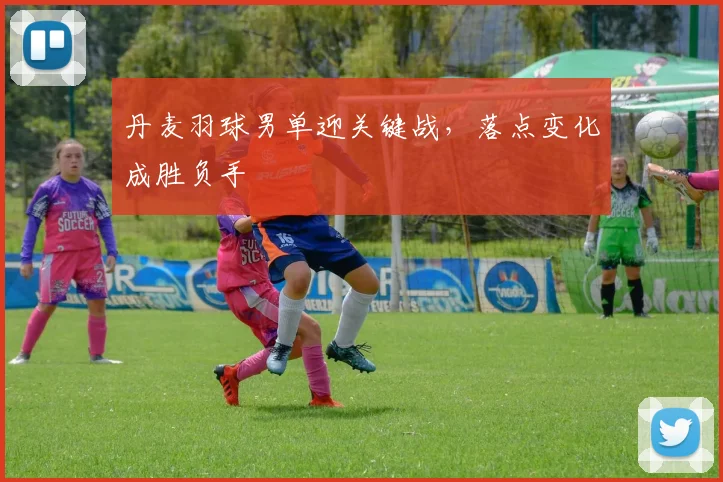 丹麦羽球男单迎关键战,落点变化成胜负手