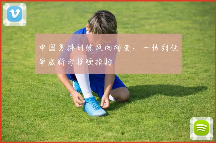 中国男排训练风向转变，一传到位率成新考核硬指标