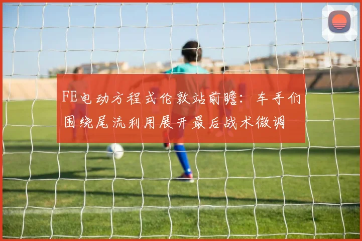 FE电动方程式伦敦站前瞻：车手们围绕尾流利用展开最后战术微调
