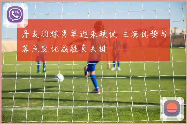 丹麦羽球男单迎来硬仗 主场优势与落点变化成胜负关键