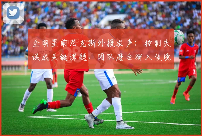 全明星前尼克斯外援发声:控制失误成关键课题,团队磨合渐入佳境