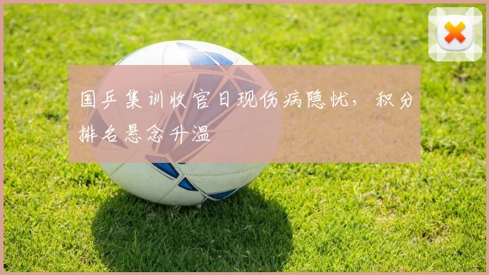 国乒集训收官日现伤病隐忧，积分排名悬念升温