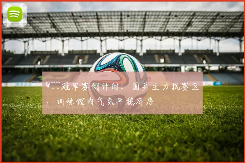 WTT冠军赛倒计时:国乒主力抵赛区,训练馆内气氛平稳有序