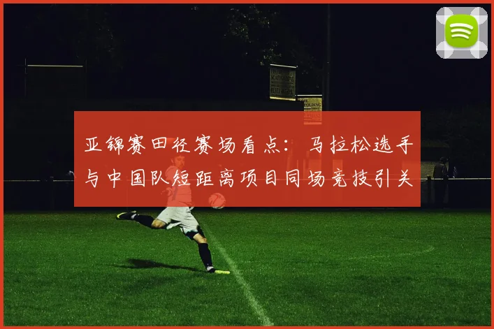 亚锦赛田径赛场看点：马拉松选手与中国队短距离项目同场竞技引关注