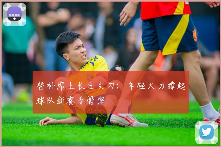 替补席上长出尖刀:年轻火力撑起球队新赛季骨架