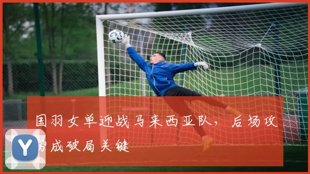 国羽女单迎战马来西亚队，后场攻势成破局关键