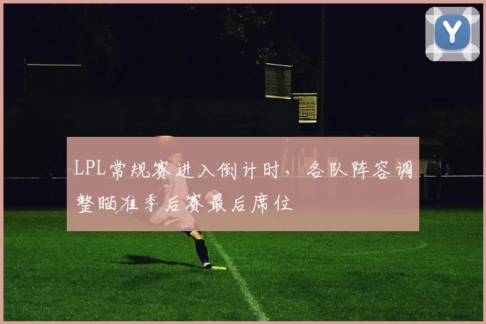 LPL常规赛进入倒计时，各队阵容调整瞄准季后赛最后席位
