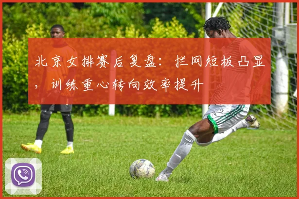 北京女排赛后复盘：拦网短板凸显，训练重心转向效率提升