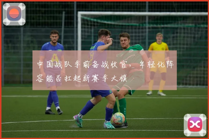 中国战队季前备战收官,年轻化阵容能否扛起新赛季大旗