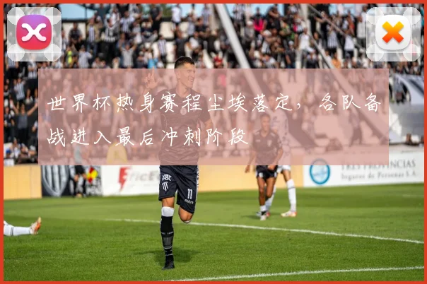 世界杯热身赛程尘埃落定,各队备战进入最后冲刺阶段