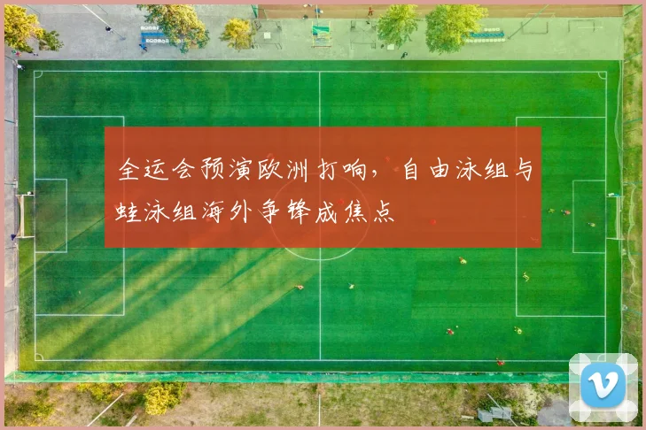 全运会预演欧洲打响，自由泳组与蛙泳组海外争锋成焦点