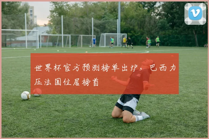 世界杯官方预测榜单出炉,巴西力压法国位居榜首