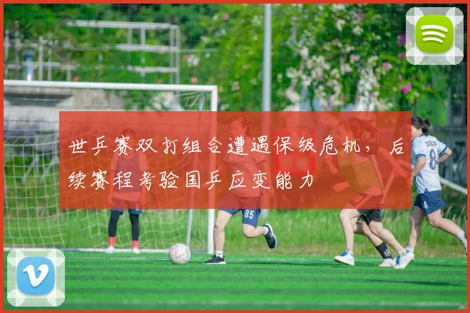 世乒赛双打组合遭遇保级危机,后续赛程考验国乒应变能力