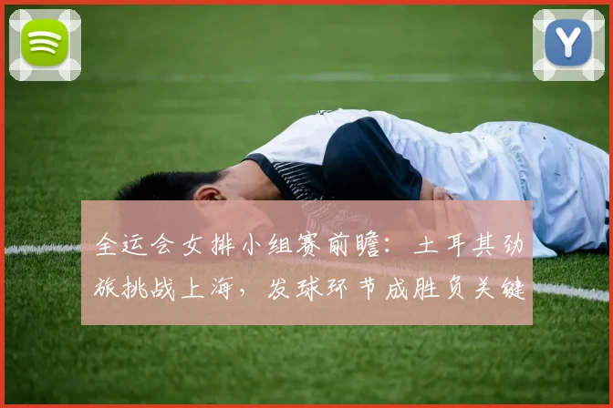 全运会女排小组赛前瞻:土耳其劲旅挑战上海,发球环节成胜负关键