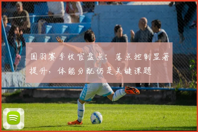 国羽赛季收官盘点：落点控制显著提升，体能分配仍是关键课题