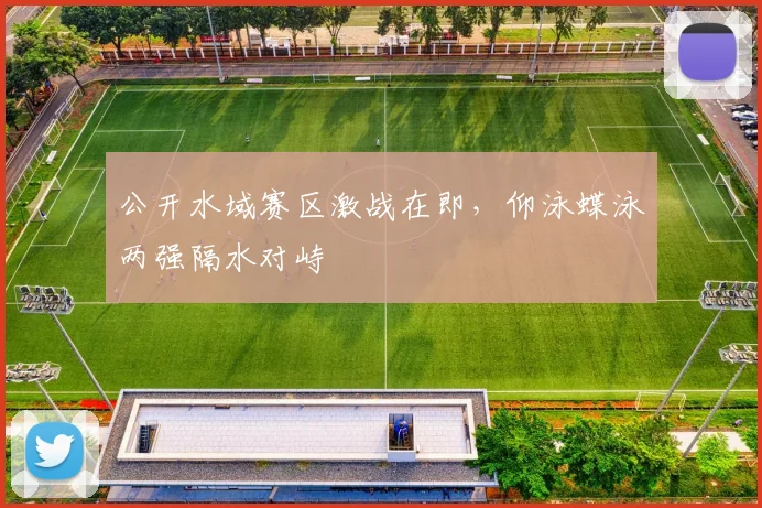 公开水域赛区激战在即，仰泳蝶泳两强隔水对峙
