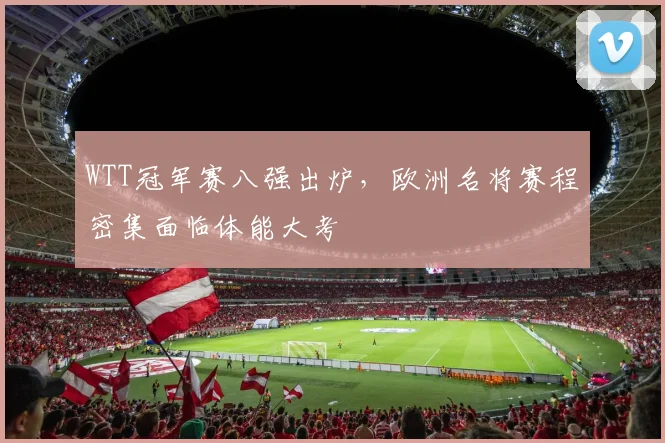 WTT冠军赛八强出炉，欧洲名将赛程密集面临体能大考