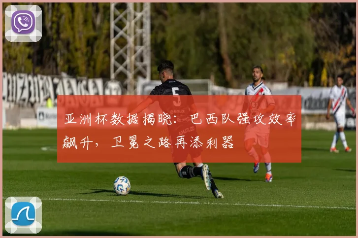 亚洲杯数据揭晓：巴西队强攻效率飙升，卫冕之路再添利器