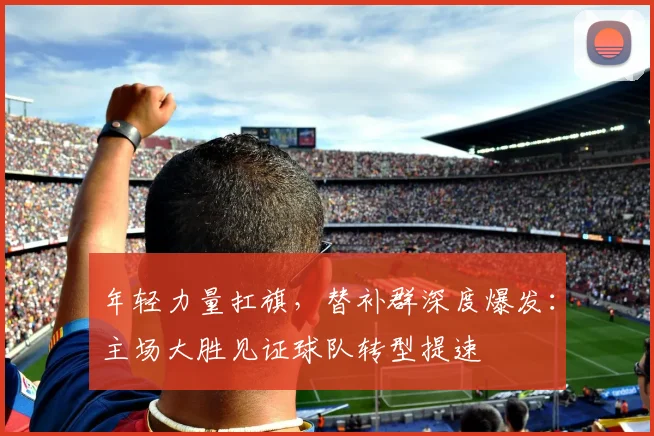 年轻力量扛旗,替补群深度爆发:主场大胜见证球队转型提速