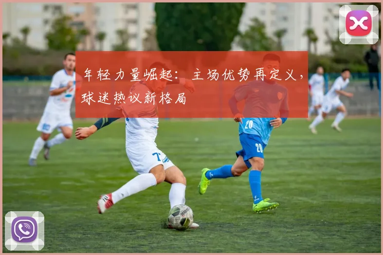 年轻力量崛起：主场优势再定义，球迷热议新格局