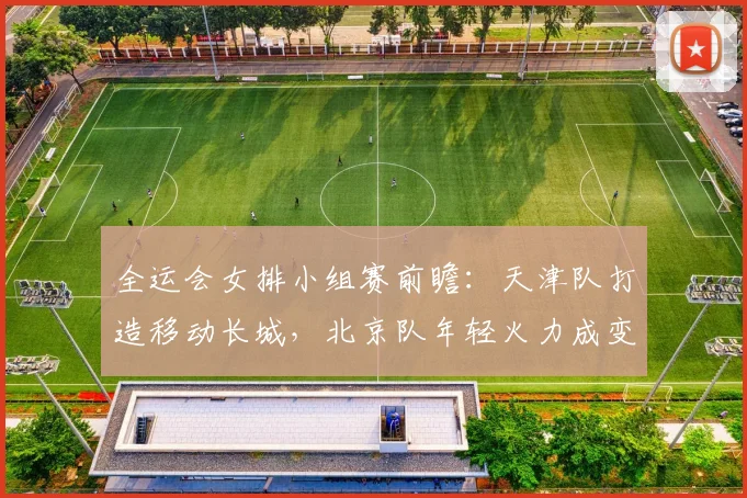 全运会女排小组赛前瞻:天津队打造移动长城,北京队年轻火力成变数