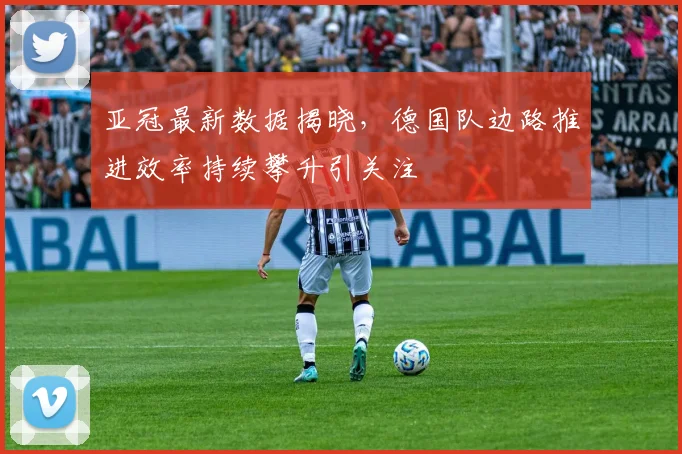 亚冠最新数据揭晓，德国队边路推进效率持续攀升引关注