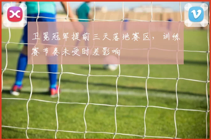 卫冕冠军提前三天落地赛区，训练赛节奏未受时差影响