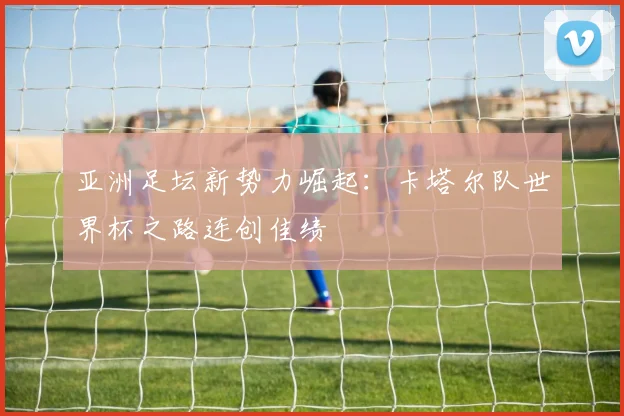 亚洲足坛新势力崛起:卡塔尔队世界杯之路连创佳绩