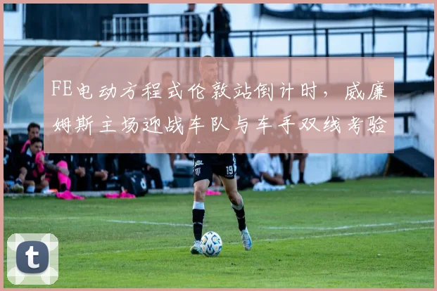 FE电动方程式伦敦站倒计时,威廉姆斯主场迎战车队与车手双线考验