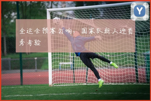 全运会预赛打响，国家队新人迎首秀考验
